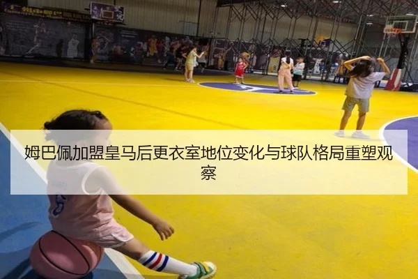 姆巴佩加盟皇马后更衣室地位变化与球队格局重塑观察