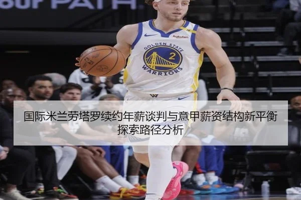 国际米兰劳塔罗续约年薪谈判与意甲薪资结构新平衡探索路径分析