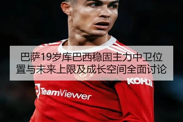 巴萨19岁库巴西稳固主力中卫位置与未来上限及成长空间全面讨论