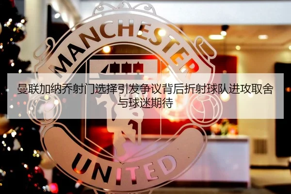 曼联加纳乔射门选择引发争议背后折射球队进攻取舍与球迷期待