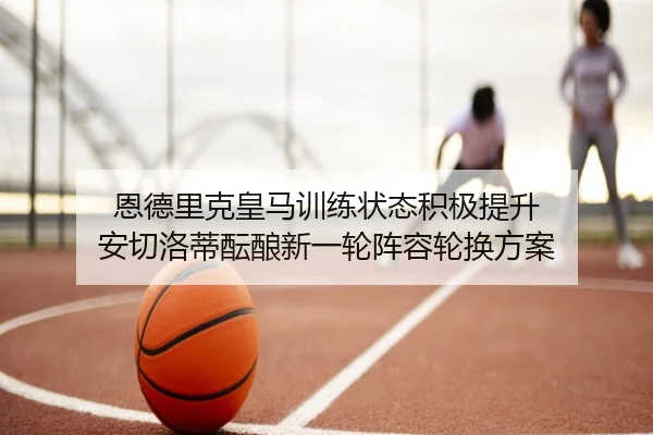 恩德里克皇马训练状态积极提升 安切洛蒂酝酿新一轮阵容轮换方案