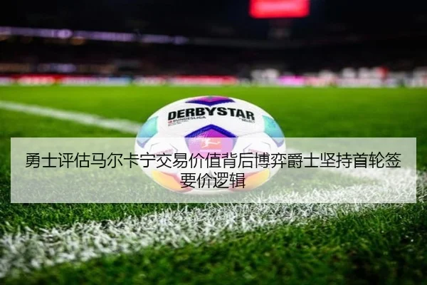 勇士评估马尔卡宁交易价值背后博弈爵士坚持首轮签要价逻辑