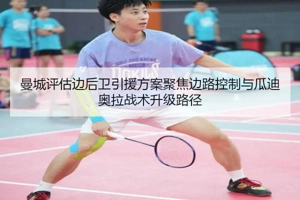 曼城评估边后卫引援方案聚焦边路控制与瓜迪奥拉战术升级路径