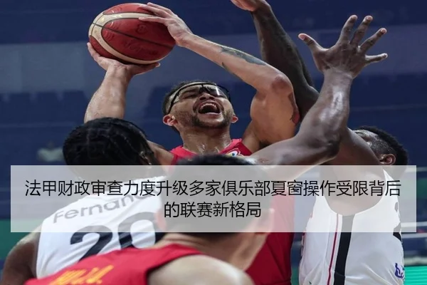 法甲财政审查力度升级多家俱乐部夏窗操作受限背后的联赛新格局